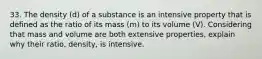 33. The density (d) of a substance is an intensive property that is defined as the ratio of its mass (m) to its volume (V). Considering that mass and volume are both extensive properties, explain why their ratio, density, is intensive.