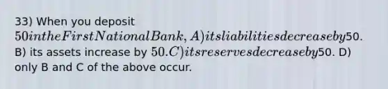 33) When you deposit 50 in the First National Bank, A) its liabilities decrease by50. B) its assets increase by 50. C) its reserves decrease by50. D) only B and C of the above occur.