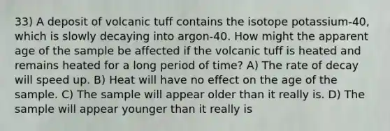 33) A deposit of volcanic tuff contains the isotope potassium-40, which is slowly decaying into argon-40. How might the apparent age of the sample be affected if the volcanic tuff is heated and remains heated for a long period of time? A) The rate of decay will speed up. B) Heat will have no effect on the age of the sample. C) The sample will appear older than it really is. D) The sample will appear younger than it really is