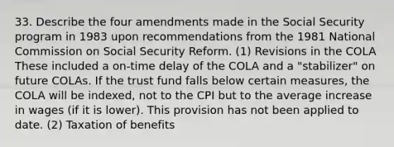 33. Describe the four amendments made in the Social Security program in 1983 upon recommendations from the 1981 National Commission on Social Security Reform. (1) Revisions in the COLA These included a on-time delay of the COLA and a "stabilizer" on future COLAs. If the trust fund falls below certain measures, the COLA will be indexed, not to the CPI but to the average increase in wages (if it is lower). This provision has not been applied to date. (2) Taxation of benefits