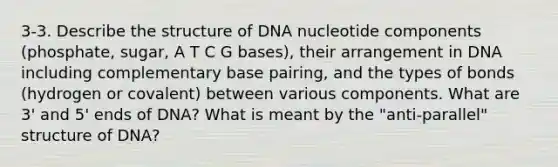 3-3. Describe the structure of DNA nucleotide components (phosphate, sugar, A T C G bases), their arrangement in DNA including complementary base pairing, and the types of bonds (hydrogen or covalent) between various components. What are 3' and 5' ends of DNA? What is meant by the "anti-parallel" structure of DNA?