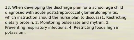 33. When developing the discharge plan for a school-age child diagnosed with acute poststreptococcal glomerulonephritis, which instruction should the nurse plan to discuss?1. Restricting dietary protein. 2. Monitoring pulse rate and rhythm. 3. Preventing respiratory infections. 4. Restricting foods high in potassium.