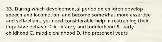 33. During which developmental period do children develop speech and locomotion, and become somewhat more assertive and self-reliant, yet need considerable help in restraining their impulsive behavior? A. infancy and toddlerhood B. early childhood C. middle childhood D. the preschool years