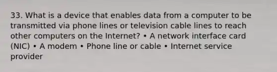 33. What is a device that enables data from a computer to be transmitted via phone lines or television cable lines to reach other computers on the Internet? • A network interface card (NIC) • A modem • Phone line or cable • Internet service provider