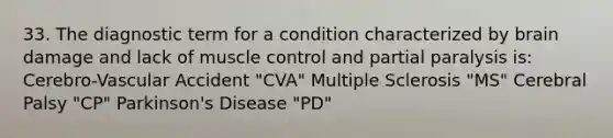 33. The diagnostic term for a condition characterized by brain damage and lack of muscle control and partial paralysis is: Cerebro-Vascular Accident "CVA" Multiple Sclerosis "MS" Cerebral Palsy "CP" Parkinson's Disease "PD"