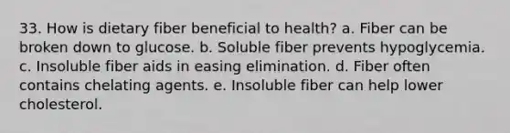 33. How is dietary fiber beneficial to health? a. Fiber can be broken down to glucose. b. Soluble fiber prevents hypoglycemia. c. Insoluble fiber aids in easing elimination. d. Fiber often contains chelating agents. e. Insoluble fiber can help lower cholesterol.