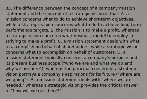 33. The difference between the concept of a company mission statement and the concept of a strategic vision is that: A. a mission concerns what to do to achieve short-term objectives, while a strategic vision concerns what to do to achieve long-term performance targets. B. the mission is to make a profit, whereas a strategic vision concerns what business model to employ in striving to make a profit. C. a mission statement deals with what to accomplish on behalf of shareholders, while a strategic vision concerns what to accomplish on behalf of customers. D. a mission statement typically concerns a company's purpose and its present business scope ("who we are and what we do and why we are here"), whereas the principal concern of a strategic vision portrays a company's aspirations for its future ("where are we going"). E. a mission statement deals with "where we are headed," whereas a strategic vision provides the critical answer to "how will we get there?"