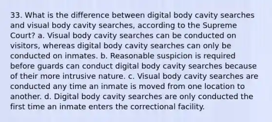 33. What is the difference between digital body cavity searches and visual body cavity searches, according to the Supreme Court? a. Visual body cavity searches can be conducted on visitors, whereas digital body cavity searches can only be conducted on inmates. b. Reasonable suspicion is required before guards can conduct digital body cavity searches because of their more intrusive nature. c. Visual body cavity searches are conducted any time an inmate is moved from one location to another. d. Digital body cavity searches are only conducted the first time an inmate enters the correctional facility.