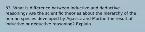 33. What is difference between inductive and deductive reasoning? Are the scientific theories about the hierarchy of the human species developed by Agassiz and Morton the result of inductive or deductive reasoning? Explain.