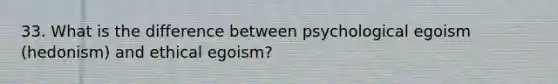 33. What is the difference between psychological egoism (hedonism) and ethical egoism?