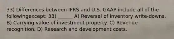 33) Differences between IFRS and U.S. GAAP include all of the followingexcept: 33) ______ A) Reversal of inventory write-downs. B) Carrying value of investment property. C) Revenue recognition. D) Research and development costs.