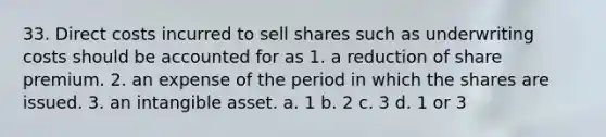 33. Direct costs incurred to sell shares such as underwriting costs should be accounted for as 1. a reduction of share premium. 2. an expense of the period in which the shares are issued. 3. an intangible asset. a. 1 b. 2 c. 3 d. 1 or 3