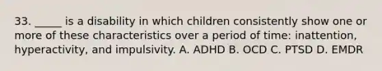 33. _____ is a disability in which children consistently show one or more of these characteristics over a period of time: inattention, hyperactivity, and impulsivity. A. ADHD B. OCD C. PTSD D. EMDR