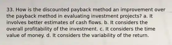 33. How is the discounted payback method an improvement over the payback method in evaluating investment projects? a. It involves better estimates of cash flows. b. It considers the overall profitability of the investment. c. It considers the time value of money. d. It considers the variability of the return.