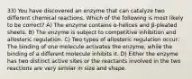 33) You have discovered an enzyme that can catalyze two different chemical reactions. Which of the following is most likely to be correct? A) The enzyme contains α-helices and β-pleated sheets. B) The enzyme is subject to competitive inhibition and allosteric regulation. C) Two types of allosteric regulation occur: The binding of one molecule activates the enzyme, while the binding of a different molecule inhibits it. D) Either the enzyme has two distinct active sites or the reactants involved in the two reactions are very similar in size and shape.