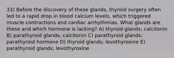 33) Before the discovery of these glands, thyroid surgery often led to a rapid drop in blood calcium levels, which triggered muscle contractions and cardiac arrhythmias. What glands are these and which hormone is lacking? A) thyroid glands; calcitonin B) parathyroid glands; calcitonin C) parathyroid glands; parathyroid hormone D) thyroid glands; levothyroxine E) parathyroid glands; levothyroxine