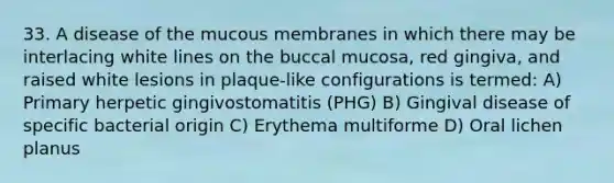 33. A disease of the mucous membranes in which there may be interlacing white lines on the buccal mucosa, red gingiva, and raised white lesions in plaque-like configurations is termed: A) Primary herpetic gingivostomatitis (PHG) B) Gingival disease of specific bacterial origin C) Erythema multiforme D) Oral lichen planus