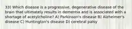 33) Which disease is a progressive, degenerative disease of the brain that ultimately results in dementia and is associated with a shortage of acetylcholine? A) Parkinson's disease B) Alzheimer's disease C) Huntington's disease D) cerebral palsy