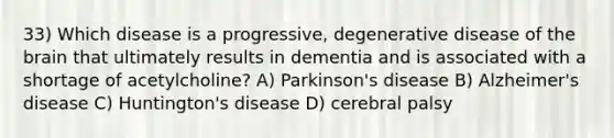 33) Which disease is a progressive, degenerative disease of the brain that ultimately results in dementia and is associated with a shortage of acetylcholine? A) Parkinson's disease B) Alzheimer's disease C) Huntington's disease D) cerebral palsy