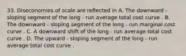 33. Diseconomies of scale are reflected in A. The downward - sloping segment of the long - run average total cost curve . B. The downward - sloping segment of the long - run marginal cost curve . C. A downward shift of the long - run average total cost curve . D. The upward - sloping segment of the long - run average total cost curve .