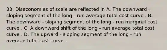 33. Diseconomies of scale are reflected in A. The downward - sloping segment of the long - run average total cost curve . B. The downward - sloping segment of the long - run marginal cost curve . C. A downward shift of the long - run average total cost curve . D. The upward - sloping segment of the long - run average total cost curve .