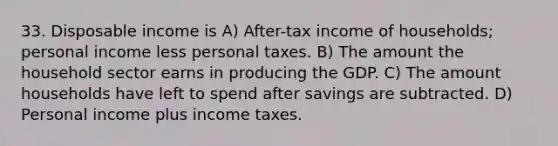 33. Disposable income is A) After-tax income of households; personal income less personal taxes. B) The amount the household sector earns in producing the GDP. C) The amount households have left to spend after savings are subtracted. D) Personal income plus income taxes.