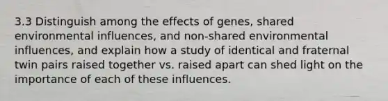 3.3 Distinguish among the effects of genes, shared environmental influences, and non-shared environmental influences, and explain how a study of identical and fraternal twin pairs raised together vs. raised apart can shed light on the importance of each of these influences.