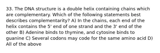 33. The DNA structure is a double helix containing chains which are complementary. Which of the following statements best describes complementarity? A) In the chains, each end of the helix contains the 5' end of one strand and the 3' end of the other B) Adenine binds to thymine, and cytosine binds to guanine C) Several codons may code for the same amino acid D) All of the above