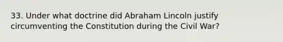 33. Under what doctrine did Abraham Lincoln justify circumventing the Constitution during the Civil War?