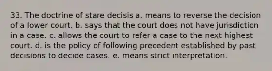 33. The doctrine of stare decisis a. means to reverse the decision of a lower court. b. says that the court does not have jurisdiction in a case. c. allows the court to refer a case to the next highest court. d. is the policy of following precedent established by past decisions to decide cases. e. means strict interpretation.