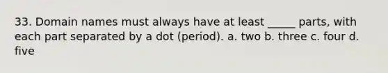 33. Domain names must always have at least _____ parts, with each part separated by a dot (period). a. two b. three c. four d. five