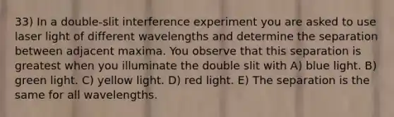 33) In a double-slit interference experiment you are asked to use laser light of different wavelengths and determine the separation between adjacent maxima. You observe that this separation is greatest when you illuminate the double slit with A) blue light. B) green light. C) yellow light. D) red light. E) The separation is the same for all wavelengths.