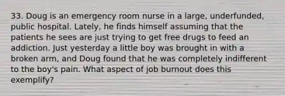 33. Doug is an emergency room nurse in a large, underfunded, public hospital. Lately, he finds himself assuming that the patients he sees are just trying to get free drugs to feed an addiction. Just yesterday a little boy was brought in with a broken arm, and Doug found that he was completely indifferent to the boy's pain. What aspect of job burnout does this exemplify?