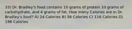 33) Dr. Bradley's food contains 10 grams of protein 10 grams of carbohydrate, and 4 grams of fat. How many Calories are in Dr. Bradley's food? A) 24 Calories B) 56 Calories C) 116 Calories D) 196 Calories