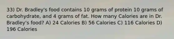 33) Dr. Bradley's food contains 10 grams of protein 10 grams of carbohydrate, and 4 grams of fat. How many Calories are in Dr. Bradley's food? A) 24 Calories B) 56 Calories C) 116 Calories D) 196 Calories