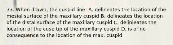 33. When drawn, the cuspid line: A. delineates the location of the mesial surface of the maxillary cuspid B. delineates the location of the distal surface of the maxillary cuspid C. delinieates the location of the cusp tip of the maxillary cuspid D. is of no consequence to the location of the max. cuspid