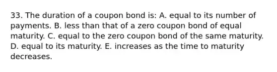 33. The duration of a coupon bond is: A. equal to its number of payments. B. less than that of a zero coupon bond of equal maturity. C. equal to the zero coupon bond of the same maturity. D. equal to its maturity. E. increases as the time to maturity decreases.