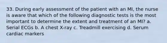 33. During early assessment of the patient with an MI, the nurse is aware that which of the following diagnostic tests is the most important to determine the extent and treatment of an MI? a. Serial ECGs b. A chest X-ray c. Treadmill exercising d. Serum cardiac markers