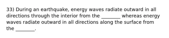 33) During an earthquake, energy waves radiate outward in all directions through the interior from the ________ whereas energy waves radiate outward in all directions along the surface from the ________.