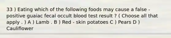 33 ) Eating which of the following foods may cause a false - positive guaiac fecal occult blood test result ? ( Choose all that apply . ) A ) Lamb . B ) Red - skin potatoes C ) Pears D ) Cauliflower