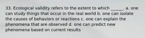 33. Ecological validity refers to the extent to which ______. a. one can study things that occur in the real world b. one can isolate the causes of behaviors or reactions c. one can explain the phenomena that are observed d. one can predict new phenomena based on current results