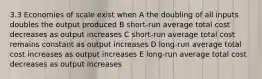 3.3 Economies of scale exist when A the doubling of all inputs doubles the output produced B short-run average total cost decreases as output increases C short-run average total cost remains constant as output increases D long-run average total cost increases as output increases E long-run average total cost decreases as output increases