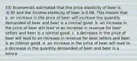 33) Economists estimated that the price elasticity of beer is -0.30 and the income elasticity of beer is 0.09. This means that a. an increase in the price of beer will increase the quantity demanded of beer and beer is a normal good. b. an increase in the price of beer will lead to an increase in revenue for beer sellers and beer is a normal good. c. a decrease in the price of beer will lead to an increase in revenue for beer sellers and beer is an inferior good. d. an increase in the price of beer will lead to a decrease in the quantity demanded of beer and beer is a luxury.