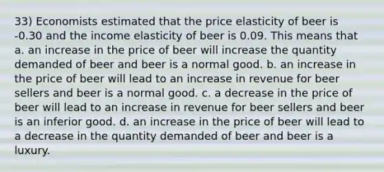 33) Economists estimated that the price elasticity of beer is -0.30 and the income elasticity of beer is 0.09. This means that a. an increase in the price of beer will increase the quantity demanded of beer and beer is a normal good. b. an increase in the price of beer will lead to an increase in revenue for beer sellers and beer is a normal good. c. a decrease in the price of beer will lead to an increase in revenue for beer sellers and beer is an inferior good. d. an increase in the price of beer will lead to a decrease in the quantity demanded of beer and beer is a luxury.