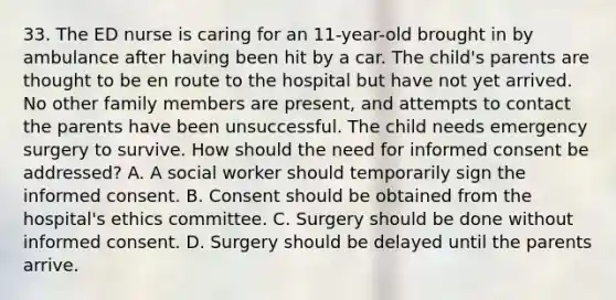 33. The ED nurse is caring for an 11-year-old brought in by ambulance after having been hit by a car. The child's parents are thought to be en route to the hospital but have not yet arrived. No other family members are present, and attempts to contact the parents have been unsuccessful. The child needs emergency surgery to survive. How should the need for informed consent be addressed? A. A social worker should temporarily sign the informed consent. B. Consent should be obtained from the hospital's ethics committee. C. Surgery should be done without informed consent. D. Surgery should be delayed until the parents arrive.