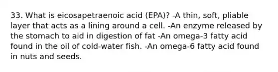 33. What is eicosapetraenoic acid (EPA)? -A thin, soft, pliable layer that acts as a lining around a cell. -An enzyme released by the stomach to aid in digestion of fat -An omega-3 fatty acid found in the oil of cold-water fish. -An omega-6 fatty acid found in nuts and seeds.