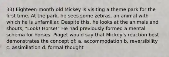 33) Eighteen-month-old Mickey is visiting a theme park for the first time. At the park, he sees some zebras, an animal with which he is unfamiliar. Despite this, he looks at the animals and shouts, "Look! Horse!" He had previously formed a mental schema for horses. Piaget would say that Mickey's reaction best demonstrates the concept of: a. accommodation b. reversibility c. assimilation d. formal thought