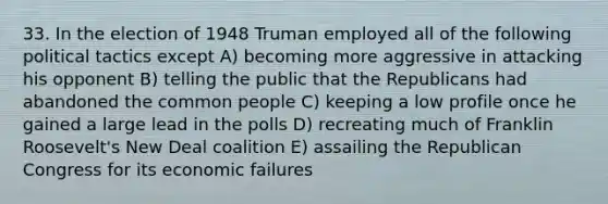 33. In the election of 1948 Truman employed all of the following political tactics except A) becoming more aggressive in attacking his opponent B) telling the public that the Republicans had abandoned the common people C) keeping a low profile once he gained a large lead in the polls D) recreating much of Franklin Roosevelt's New Deal coalition E) assailing the Republican Congress for its economic failures