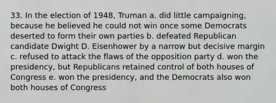 33. In the election of 1948, Truman a. did little campaigning, because he believed he could not win once some Democrats deserted to form their own parties b. defeated Republican candidate Dwight D. Eisenhower by a narrow but decisive margin c. refused to attack the flaws of the opposition party d. won the presidency, but Republicans retained control of both houses of Congress e. won the presidency, and the Democrats also won both houses of Congress