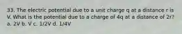 33. The electric potential due to a unit charge q at a distance r is V. What is the potential due to a charge of 4q at a distance of 2r? a. 2V b. V c. 1/2V d. 1/4V